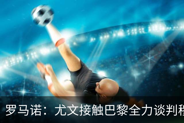 罗马诺：尤文接触巴黎全力谈判穆阿尼转会 大马丁是门将位置首选